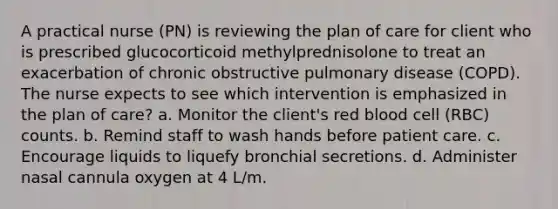 A practical nurse (PN) is reviewing the plan of care for client who is prescribed glucocorticoid methylprednisolone to treat an exacerbation of chronic obstructive pulmonary disease (COPD). The nurse expects to see which intervention is emphasized in the plan of care? a. Monitor the client's red blood cell (RBC) counts. b. Remind staff to wash hands before patient care. c. Encourage liquids to liquefy bronchial secretions. d. Administer nasal cannula oxygen at 4 L/m.