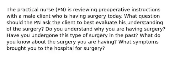 The practical nurse (PN) is reviewing preoperative instructions with a male client who is having surgery today. What question should the PN ask the client to best evaluate his understanding of the surgery? Do you understand why you are having surgery? Have you undergone this type of surgery in the past? What do you know about the surgery you are having? What symptoms brought you to the hospital for surgery?