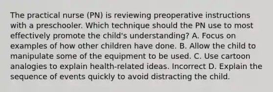 The practical nurse (PN) is reviewing preoperative instructions with a preschooler. Which technique should the PN use to most effectively promote the child's understanding? A. Focus on examples of how other children have done. B. Allow the child to manipulate some of the equipment to be used. C. Use cartoon analogies to explain health-related ideas. Incorrect D. Explain the sequence of events quickly to avoid distracting the child.