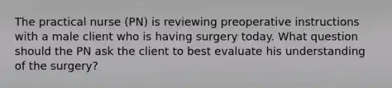 The practical nurse (PN) is reviewing preoperative instructions with a male client who is having surgery today. What question should the PN ask the client to best evaluate his understanding of the surgery?