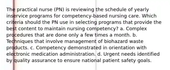 The practical nurse (PN) is reviewing the schedule of yearly inservice programs for competency-based nursing care. Which criteria should the PN use in selecting programs that provide the best content to maintain nursing competency? a. Complex procedures that are done only a few times a month. b. Techniques that involve management of biohazard waste products. c. Competency demonstrated in orientation with electronic medication administration. d. Urgent needs identified by quality assurance to ensure national patient safety goals.