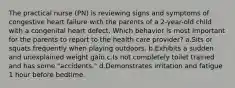 The practical nurse (PN) is reviewing signs and symptoms of congestive heart failure with the parents of a 2-year-old child with a congenital heart defect. Which behavior is most important for the parents to report to the health care provider? a.Sits or squats frequently when playing outdoors. b.Exhibits a sudden and unexplained weight gain c.Is not completely toilet trained and has some "accidents." d.Demonstrates irritation and fatigue 1 hour before bedtime.