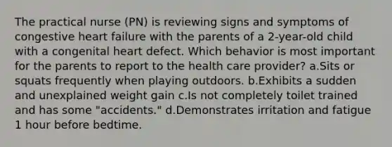 The practical nurse (PN) is reviewing signs and symptoms of congestive heart failure with the parents of a 2-year-old child with a congenital heart defect. Which behavior is most important for the parents to report to the health care provider? a.Sits or squats frequently when playing outdoors. b.Exhibits a sudden and unexplained weight gain c.Is not completely toilet trained and has some "accidents." d.Demonstrates irritation and fatigue 1 hour before bedtime.