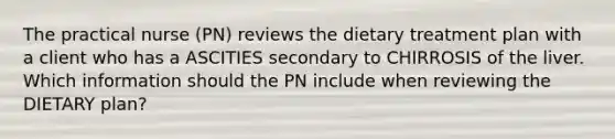 The practical nurse (PN) reviews the dietary treatment plan with a client who has a ASCITIES secondary to CHIRROSIS of the liver. Which information should the PN include when reviewing the DIETARY plan?