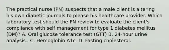 The practical nurse (PN) suspects that a male client is altering his own diabetic journals to please his healthcare provider. Which laboratory test should the PN review to evaluate the client's compliance with self management for type 1 diabetes mellitus (DM)? A. Oral glucose tolerance test (GTT) В. 24-hour urine analysis.. C. Hemoglobin A1c. D. Fasting cholesterol.