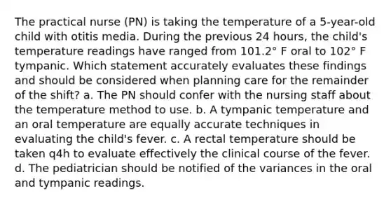 The practical nurse (PN) is taking the temperature of a 5-year-old child with otitis media. During the previous 24 hours, the child's temperature readings have ranged from 101.2° F oral to 102° F tympanic. Which statement accurately evaluates these findings and should be considered when planning care for the remainder of the shift? a. The PN should confer with the nursing staff about the temperature method to use. b. A tympanic temperature and an oral temperature are equally accurate techniques in evaluating the child's fever. c. A rectal temperature should be taken q4h to evaluate effectively the clinical course of the fever. d. The pediatrician should be notified of the variances in the oral and tympanic readings.