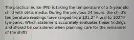 The practical nurse (PN) is taking the temperature of a 5-year-old child with otitis media. During the previous 24 hours, the child's temperature readings have ranged from 101.2° F oral to 102° F tympanic. Which statement accurately evaluates these findings and should be considered when planning care for the remainder of the shift?