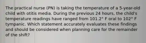 The practical nurse (PN) is taking the temperature of a 5-year-old child with otitis media. During the previous 24 hours, the child's temperature readings have ranged from 101.2° F oral to 102° F tympanic. Which statement accurately evaluates these findings and should be considered when planning care for the remainder of the shift?