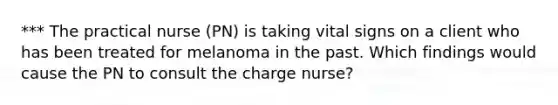 *** The practical nurse (PN) is taking vital signs on a client who has been treated for melanoma in the past. Which findings would cause the PN to consult the charge nurse?