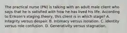 The practical nurse (PN) is talking with an adult male client who says that he is satisfied with how he has lived his life. According to Erikson's staging theory, this client is in which stage? A. Integrity versus despair. B. Intimacy versus isolation. C. Identity versus role confusion. D. Generativity versus stagnation.