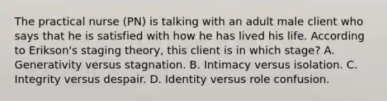 The practical nurse (PN) is talking with an adult male client who says that he is satisfied with how he has lived his life. According to Erikson's staging theory, this client is in which stage? A. Generativity versus stagnation. B. Intimacy versus isolation. C. Integrity versus despair. D. Identity versus role confusion.