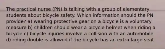 The practical nurse (PN) is talking with a group of elementary students about bicycle safety. Which information should the PN provide? a) wearing protective gear on a bicycle is a voluntary measure b) children should wear a bicycle helmet when riding a bicycle c) bicycle injuries involve a collision with an automobile d) riding double is allowed if the bicycle has an extra large seat