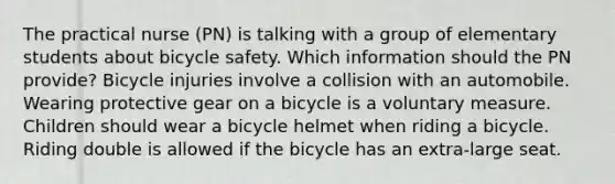 The practical nurse (PN) is talking with a group of elementary students about bicycle safety. Which information should the PN provide? Bicycle injuries involve a collision with an automobile. Wearing protective gear on a bicycle is a voluntary measure. Children should wear a bicycle helmet when riding a bicycle. Riding double is allowed if the bicycle has an extra-large seat.