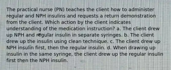 The practical nurse (PN) teaches the client how to administer regular and NPH insulins and requests a return demonstration from the client. Which action by the client indicates understanding of the medication instruction? a. The client drew up NPH and regular insulin in separate syringes. b. The client drew up the insulin using clean technique. c. The client drew up NPH insulin first, then the regular insulin. d. When drawing up insulin in the same syringe, the client drew up the regular insulin first then the NPH insulin.