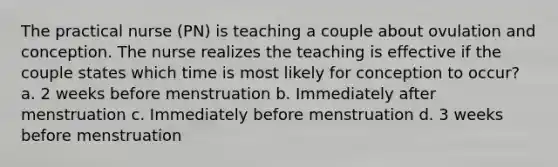 The practical nurse (PN) is teaching a couple about ovulation and conception. The nurse realizes the teaching is effective if the couple states which time is most likely for conception to occur? a. 2 weeks before menstruation b. Immediately after menstruation c. Immediately before menstruation d. 3 weeks before menstruation ​