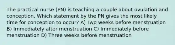 The practical nurse (PN) is teaching a couple about ovulation and conception. Which statement by the PN gives the most likely time for conception to occur? A) Two weeks before menstruation B) Immediately after menstruation C) Immediately before menstruation D) Three weeks before menstruation