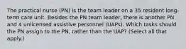 The practical nurse (PN) is the team leader on a 35 resident long-term care unit. Besides the PN team leader, there is another PN and 4 unlicensed assistive personnel (UAPs). Which tasks should the PN assign to the PN, rather than the UAP? (Select all that apply.)