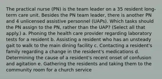 The practical nurse (PN) is the team leader on a 35 resident long-term care unit. Besides the PN team leader, there is another PN and 4 unlicensed assistive personnel (UAPs). Which tasks should the PN assign to the PN, rather than the UAP? (Select all that apply.) a. Phoning the health care provider regarding laboratory tests for a resident b. Assisting a resident who has an unsteady gait to walk to the main dining facility c. Contacting a resident's family regarding a change in the resident's medications d. Determining the cause of a resident's recent onset of confusion and agitation e. Gathering the residents and taking them to the community room for a church service