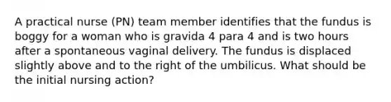 A practical nurse (PN) team member identifies that the fundus is boggy for a woman who is gravida 4 para 4 and is two hours after a spontaneous vaginal delivery. The fundus is displaced slightly above and to the right of the umbilicus. What should be the initial nursing action?