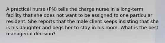 A practical nurse (PN) tells the charge nurse in a long-term facility that she does not want to be assigned to one particular resident. She reports that the male client keeps insisting that she is his daughter and begs her to stay in his room. What is the best managerial decision?