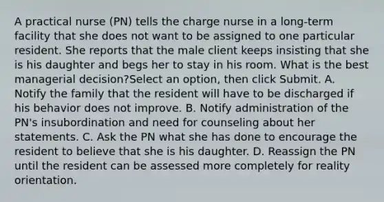 A practical nurse (PN) tells the charge nurse in a long-term facility that she does not want to be assigned to one particular resident. She reports that the male client keeps insisting that she is his daughter and begs her to stay in his room. What is the best managerial decision?Select an option, then click Submit. A. Notify the family that the resident will have to be discharged if his behavior does not improve. B. Notify administration of the PN's insubordination and need for counseling about her statements. C. Ask the PN what she has done to encourage the resident to believe that she is his daughter. D. Reassign the PN until the resident can be assessed more completely for reality orientation.