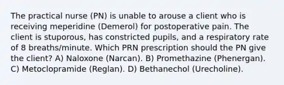 The practical nurse (PN) is unable to arouse a client who is receiving meperidine (Demerol) for postoperative pain. The client is stuporous, has constricted pupils, and a respiratory rate of 8 breaths/minute. Which PRN prescription should the PN give the client? A) Naloxone (Narcan). B) Promethazine (Phenergan). C) Metoclopramide (Reglan). D) Bethanechol (Urecholine).