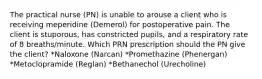 The practical nurse (PN) is unable to arouse a client who is receiving meperidine (Demerol) for postoperative pain. The client is stuporous, has constricted pupils, and a respiratory rate of 8 breaths/minute. Which PRN prescription should the PN give the client? *Naloxone (Narcan) *Promethazine (Phenergan) *Metoclopramide (Reglan) *Bethanechol (Urecholine)