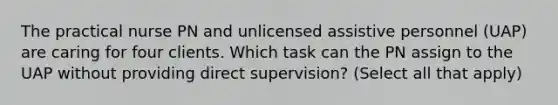 The practical nurse PN and unlicensed assistive personnel (UAP) are caring for four clients. Which task can the PN assign to the UAP without providing direct supervision? (Select all that apply)