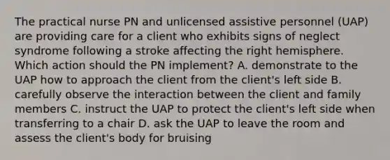 The practical nurse PN and unlicensed assistive personnel (UAP) are providing care for a client who exhibits signs of neglect syndrome following a stroke affecting the right hemisphere. Which action should the PN implement? A. demonstrate to the UAP how to approach the client from the client's left side B. carefully observe the interaction between the client and family members C. instruct the UAP to protect the client's left side when transferring to a chair D. ask the UAP to leave the room and assess the client's body for bruising