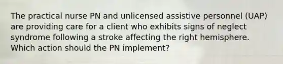 The practical nurse PN and unlicensed assistive personnel (UAP) are providing care for a client who exhibits signs of neglect syndrome following a stroke affecting the right hemisphere. Which action should the PN implement?