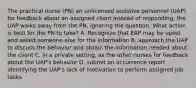 The practical nurse (PN) an unlicensed assistive personnel (UAP) for feedback about an assigned client instead of responding, the UAP walks away from the PN, ignoring the question. What action is best for the PN to take? A. Recognize that EAP may be upset and asked someone else for the information B. approach the UAP to discuss the behavior and obtain the information needed about the client C. in a private setting, as the other nurses for feedback about the UAP's behavior D. submit an occurrence report identifying the UAP's lack of motivation to perform assigned job tasks