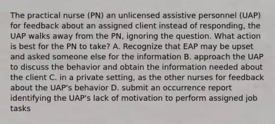 The practical nurse (PN) an unlicensed assistive personnel (UAP) for feedback about an assigned client instead of responding, the UAP walks away from the PN, ignoring the question. What action is best for the PN to take? A. Recognize that EAP may be upset and asked someone else for the information B. approach the UAP to discuss the behavior and obtain the information needed about the client C. in a private setting, as the other nurses for feedback about the UAP's behavior D. submit an occurrence report identifying the UAP's lack of motivation to perform assigned job tasks