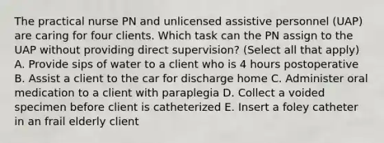 The practical nurse PN and unlicensed assistive personnel (UAP) are caring for four clients. Which task can the PN assign to the UAP without providing direct supervision? (Select all that apply) A. Provide sips of water to a client who is 4 hours postoperative B. Assist a client to the car for discharge home C. Administer oral medication to a client with paraplegia D. Collect a voided specimen before client is catheterized E. Insert a foley catheter in an frail elderly client