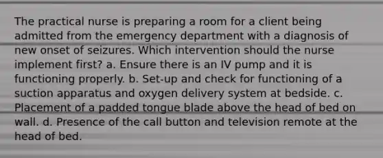 The practical nurse is preparing a room for a client being admitted from the emergency department with a diagnosis of new onset of seizures. Which intervention should the nurse implement first? a. Ensure there is an IV pump and it is functioning properly. b. Set-up and check for functioning of a suction apparatus and oxygen delivery system at bedside. c. Placement of a padded tongue blade above the head of bed on wall. d. Presence of the call button and television remote at the head of bed.