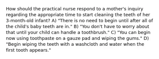 How should the practical nurse respond to a mother's inquiry regarding the appropriate time to start cleaning the teeth of her 3-month-old infant? A) "There is no need to begin until after all of the child's baby teeth are in." B) "You don't have to worry about that until your child can handle a toothbrush." C) "You can begin now using toothpaste on a gauze pad and wiping the gums." D) "Begin wiping the teeth with a washcloth and water when the first tooth appears."