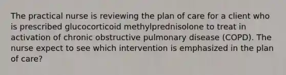 The practical nurse is reviewing the plan of care for a client who is prescribed glucocorticoid methylprednisolone to treat in activation of chronic obstructive pulmonary disease (COPD). The nurse expect to see which intervention is emphasized in the plan of care?