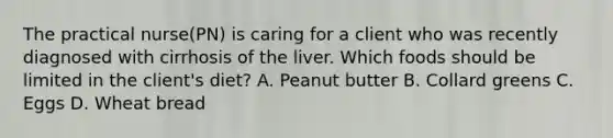 The practical nurse(PN) is caring for a client who was recently diagnosed with cirrhosis of the liver. Which foods should be limited in the client's diet? A. Peanut butter B. Collard greens C. Eggs D. Wheat bread