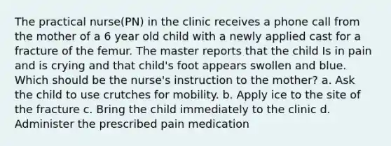 The practical nurse(PN) in the clinic receives a phone call from the mother of a 6 year old child with a newly applied cast for a fracture of the femur. The master reports that the child Is in pain and is crying and that child's foot appears swollen and blue. Which should be the nurse's instruction to the mother? a. Ask the child to use crutches for mobility. b. Apply ice to the site of the fracture c. Bring the child immediately to the clinic d. Administer the prescribed pain medication