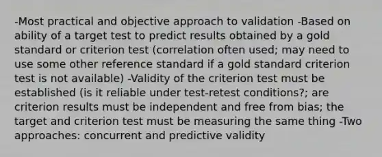 -Most practical and objective approach to validation -Based on ability of a target test to predict results obtained by a gold standard or criterion test (correlation often used; may need to use some other reference standard if a gold standard criterion test is not available) -Validity of the criterion test must be established (is it reliable under test-retest conditions?; are criterion results must be independent and free from bias; the target and criterion test must be measuring the same thing -Two approaches: concurrent and predictive validity