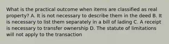 What is the practical outcome when items are classified as real property? A. It is not necessary to describe them in the deed B. It is necessary to list them separately in a bill of lading C. A receipt is necessary to transfer ownership D. The statute of limitations will not apply to the transaction