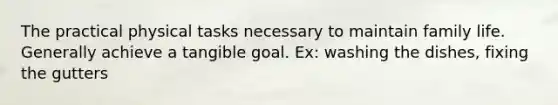 The practical physical tasks necessary to maintain family life. Generally achieve a tangible goal. Ex: washing the dishes, fixing the gutters