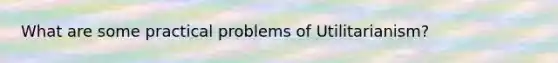 What are some practical problems of Utilitarianism?