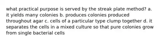 what practical purpose is served by the streak plate method? a. it yields many colonies b. produces colonies produced throughout agar c. cells of a particular type clump together d. it separates the cells in a mixed culture so that pure colonies grow from single bacterial cells