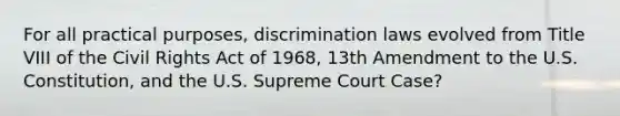 For all practical purposes, discrimination laws evolved from Title VIII of the Civil Rights Act of 1968, 13th Amendment to the U.S. Constitution, and the U.S. Supreme Court Case?