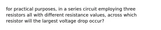 for practical purposes, in a series circuit employing three resistors all with different resistance values, across which resistor will the largest voltage drop occur?