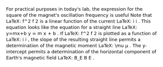 For practical purposes in today's lab, the expression for the square of the magnet's oscillation frequency is useful Note that LaTeX: f^2 f 2 is a linear function of the current LaTeX: i i . This equation looks like the equation for a straight line LaTeX: y=mx+b y = m x + b . If LaTeX: f^2 f 2 is plotted as a function of LaTeX: i i , the slope of the resulting straight line permits a determination of the magnetic moment LaTeX: mu μ . The y-intercept permits a determination of the horizontal component of Earth's magnetic field LaTeX: B_E B E .