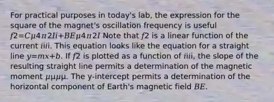 For practical purposes in today's lab, the expression for the square of the magnet's oscillation frequency is useful 𝑓2=𝐶𝜇4𝜋2𝐼𝑖+𝐵𝐸𝜇4𝜋2𝐼 Note that 𝑓2 is a linear function of the current 𝑖i𝑖i. This equation looks like the equation for a straight line 𝑦=𝑚𝑥+𝑏. If 𝑓2 is plotted as a function of 𝑖i𝑖i, the slope of the resulting straight line permits a determination of the magnetic moment 𝜇μ𝜇μ. The y-intercept permits a determination of the horizontal component of Earth's magnetic field 𝐵𝐸.