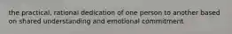 the practical, rational dedication of one person to another based on shared understanding and emotional commitment