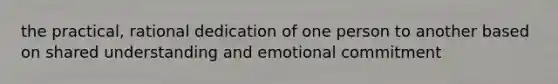 the practical, rational dedication of one person to another based on shared understanding and emotional commitment