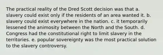 The practical reality of the Dred Scott decision was that a. slavery could exist only if the residents of an area wanted it. b. slavery could exist everywhere in the nation. c. it temporarily lessened the animosity between the North and the South. d. Congress had the constitutional right to limit slavery in the territories. e. popular sovereignty was the most practical solution to the slavery controversy.